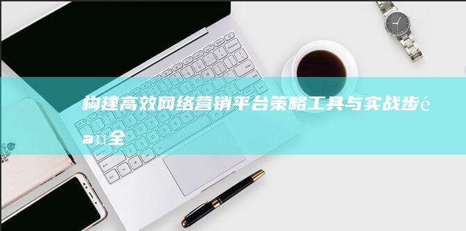 构建高效网络营销平台：策略、工具与实战步骤全解析