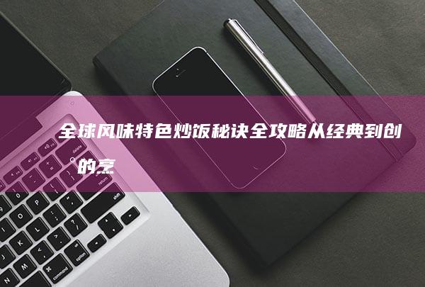 全球风味特色炒饭秘诀全攻略：从经典到创新的烹饪秘籍